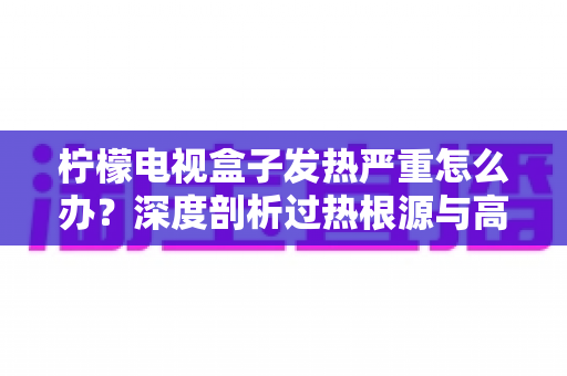 柠檬电视盒子发热严重怎么办?深度剖析过热根源与高效散热实用指南 柠檬电视盒子发热严重怎么办?深度剖析过热根源与高效散热实用指南