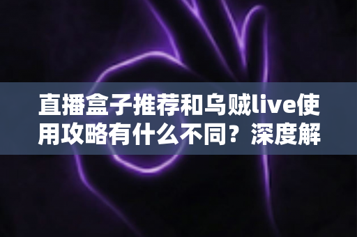 直播盒子推荐和乌贼live使用攻略有什么不同？深度解析与实用选择指南