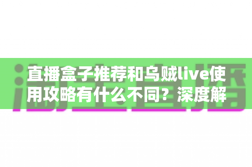 直播盒子推荐和乌贼live使用攻略有什么不同？深度解析与实用选择指南