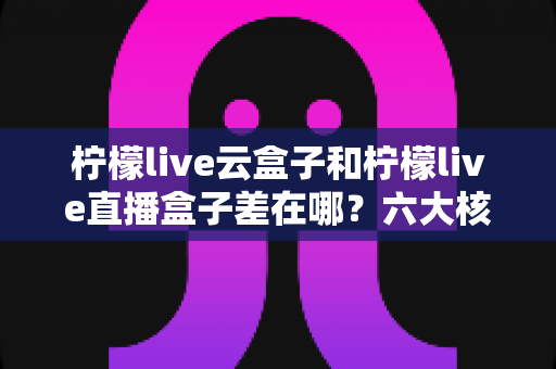 柠檬live云盒子和柠檬live直播盒子差在哪？六大核心区别与选购全指南