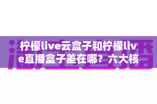 柠檬live云盒子和柠檬live直播盒子差在哪？六大核心区别与选购全指南