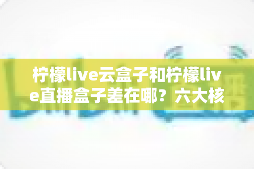 柠檬live云盒子和柠檬live直播盒子差在哪？六大核心区别与选购全指南