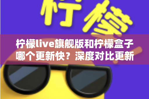 柠檬live旗舰版和柠檬盒子哪个更新快？深度对比更新频率与使用体验的实用指南