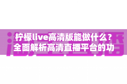柠檬live高清版能做什么?全面解析高清直播平台的功能与实用价值 柠檬live高清版能做什么?全面解析高清直播平台的功能与实用价值
