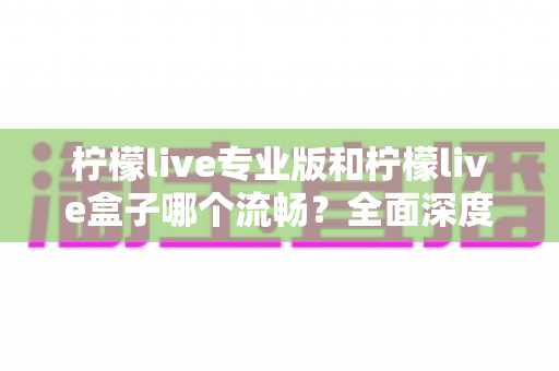 柠檬live专业版和柠檬live盒子哪个流畅？全面深度对比帮你选出最顺滑的使用方案