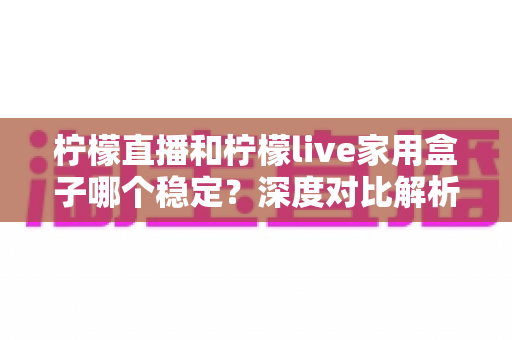柠檬直播和柠檬live家用盒子哪个稳定？深度对比解析助你选对观影方案