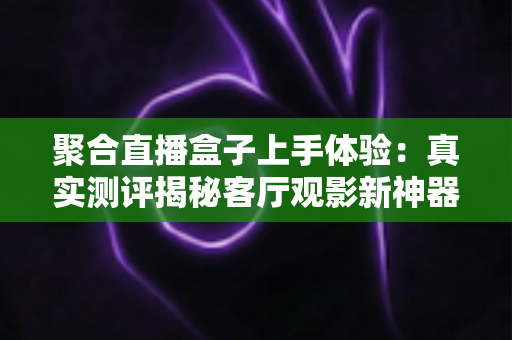 聚合直播盒子上手体验:真实测评揭秘客厅观影新神器,值得入手吗? 聚合直播盒子上手体验:真实测评揭秘客厅观影新神器,值得入手吗?