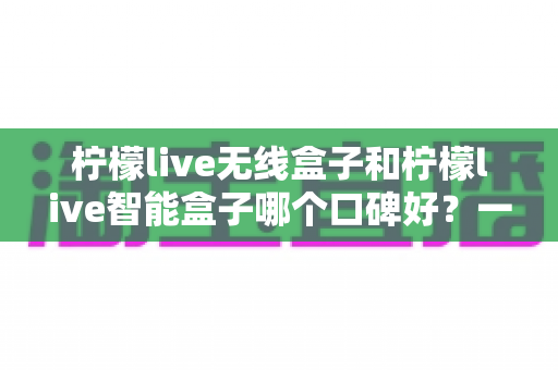 柠檬live无线盒子和柠檬live智能盒子哪个口碑好?一文看懂两者差异与选购建议 柠檬live无线盒子和柠檬live智能盒子哪个口碑好?一文看懂两者差异与选购建议