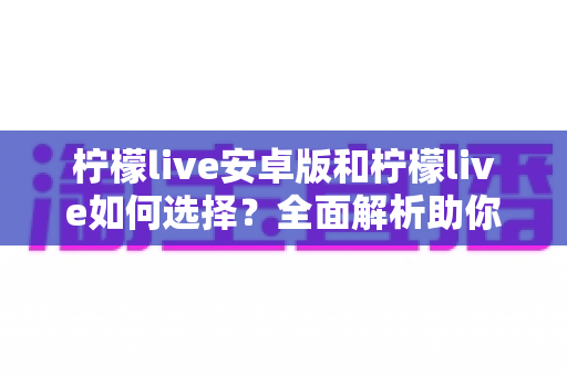 柠檬live安卓版和柠檬live如何选择？全面解析助你找到最适合的直播体验