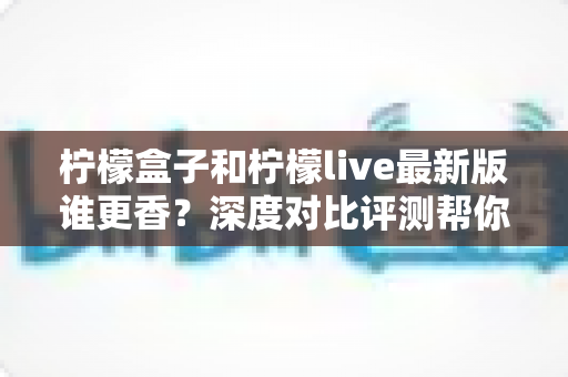 柠檬盒子和柠檬live最新版谁更香？深度对比评测帮你选对不踩坑