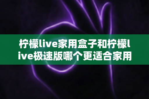柠檬live家用盒子和柠檬live极速版哪个更适合家用？深度对比解析助你选对家庭观影神器