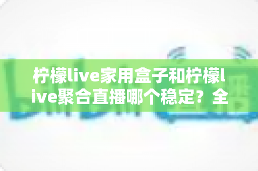 柠檬live家用盒子和柠檬live聚合直播哪个稳定?全面深度对比分析,帮你找到最稳定的观影方案 柠檬live家用盒子和柠檬live聚合直播哪个稳定?全面深度对比分析,帮你找到最稳定的观影方案