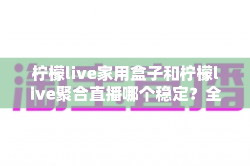 柠檬live家用盒子和柠檬live聚合直播哪个稳定？全面深度对比分析，帮你找到最稳定的观影方案