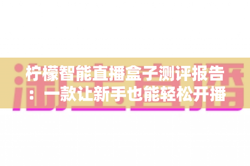柠檬智能直播盒子测评报告:一款让新手也能轻松开播的全能直播神器深度体验 柠檬智能直播盒子测评报告:一款让新手也能轻松开播的全能直播神器深度体验
