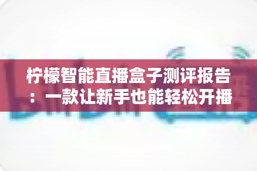 柠檬智能直播盒子测评报告：一款让新手也能轻松开播的全能直播神器深度体验