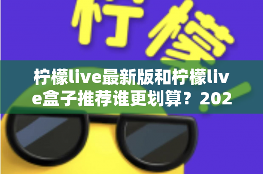 柠檬live最新版和柠檬live盒子推荐谁更划算？2025超全对比评测，看完再买不踩坑、不花冤枉钱