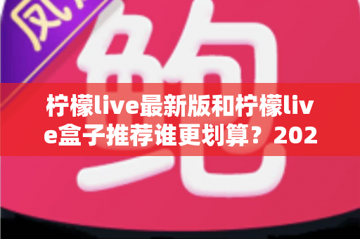 柠檬live最新版和柠檬live盒子推荐谁更划算？2025超全对比评测，看完再买不踩坑、不花冤枉钱