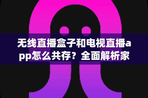 无线直播盒子和电视直播app怎么共存？全面解析家庭影音双方案的和谐相处之道