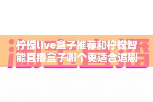 柠檬live盒子推荐和柠檬智能直播盒子哪个更适合追剧？追剧党必看的深度对比与选购指南