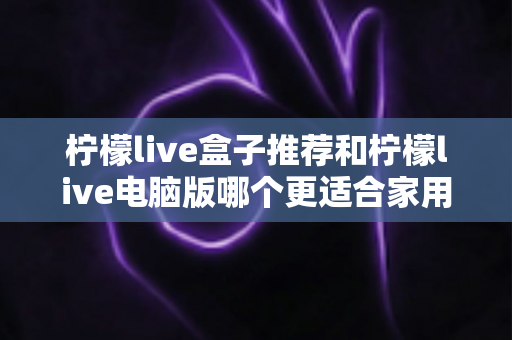柠檬live盒子推荐和柠檬live电脑版哪个更适合家用？——家庭观影设备深度对比与选购全攻略