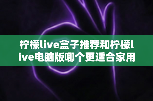 柠檬live盒子推荐和柠檬live电脑版哪个更适合家用？——家庭观影设备深度对比与选购全攻略