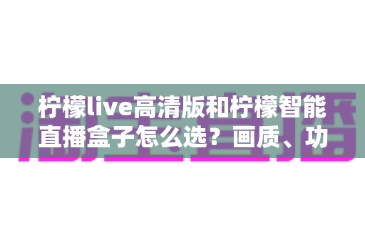柠檬live高清版和柠檬智能直播盒子怎么选？画质、功能与性价比全方位对比指南