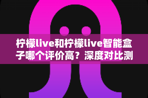 柠檬live和柠檬live智能盒子哪个评价高?深度对比测评帮你选对不踩坑 柠檬live和柠檬live智能盒子哪个评价高?深度对比测评帮你选对不踩坑
