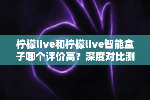 柠檬live和柠檬live智能盒子哪个评价高?深度对比测评帮你选对不踩坑 柠檬live和柠檬live智能盒子哪个评价高?深度对比测评帮你选对不踩坑