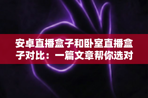 安卓直播盒子和卧室直播盒子对比：一篇文章帮你选对直播设备