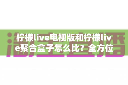 柠檬live电视版和柠檬live聚合盒子怎么比?全方位深度对比帮你选出更适合的方案 柠檬live电视版和柠檬live聚合盒子怎么比?全方位深度对比帮你选出更适合的方案