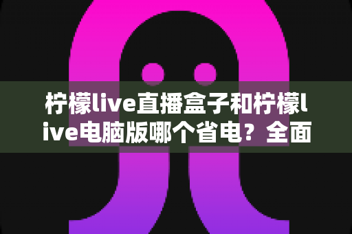 柠檬live直播盒子和柠檬live电脑版哪个省电?全面功耗对比与省电选购指南 柠檬live直播盒子和柠檬live电脑版哪个省电?全面功耗对比与省电选购指南