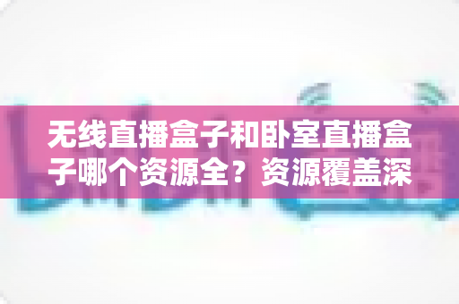 无线直播盒子和卧室直播盒子哪个资源全?资源覆盖深度对比与家庭选购指南 无线直播盒子和卧室直播盒子哪个资源全?资源覆盖深度对比与家庭选购指南