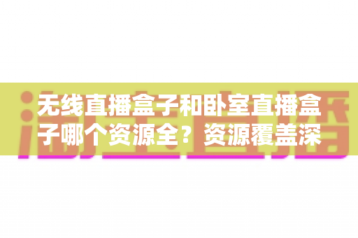 无线直播盒子和卧室直播盒子哪个资源全？资源覆盖深度对比与家庭选购指南