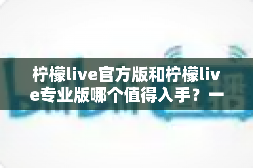 柠檬live官方版和柠檬live专业版哪个值得入手？一文读懂两大版本差异与选购全攻略