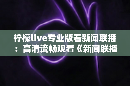 柠檬live专业版看新闻联播:高清流畅观看《新闻联播》的实用指南与全面解析 柠檬live专业版看新闻联播:高清流畅观看《新闻联播》的实用指南与全面解析