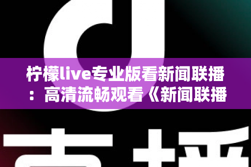 柠檬live专业版看新闻联播：高清流畅观看《新闻联播》的实用指南与全面解析