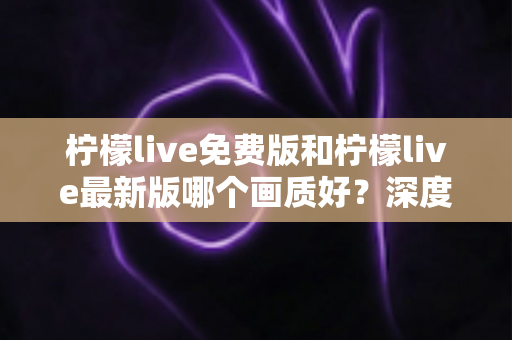 柠檬live免费版和柠檬live最新版哪个画质好?深度对比解析与实用选择指南 柠檬live免费版和柠檬live最新版哪个画质好?深度对比解析与实用选择指南