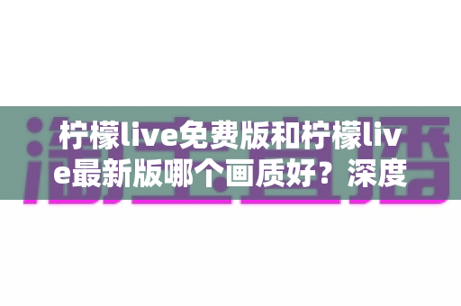 柠檬live免费版和柠檬live最新版哪个画质好？深度对比解析与实用选择指南