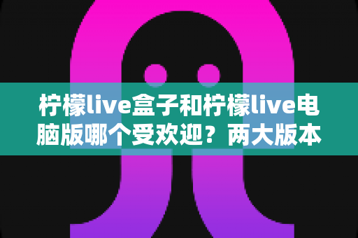 柠檬live盒子和柠檬live电脑版哪个受欢迎?两大版本全方位对比分析与选择指南 柠檬live盒子和柠檬live电脑版哪个受欢迎?两大版本全方位对比分析与选择指南