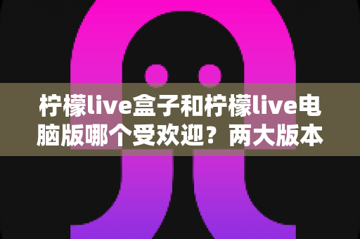 柠檬live盒子和柠檬live电脑版哪个受欢迎?两大版本全方位对比分析与选择指南 柠檬live盒子和柠檬live电脑版哪个受欢迎?两大版本全方位对比分析与选择指南