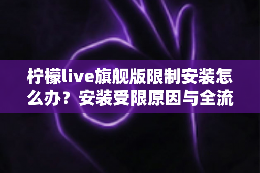 柠檬live旗舰版限制安装怎么办？安装受限原因与全流程解决方案详解