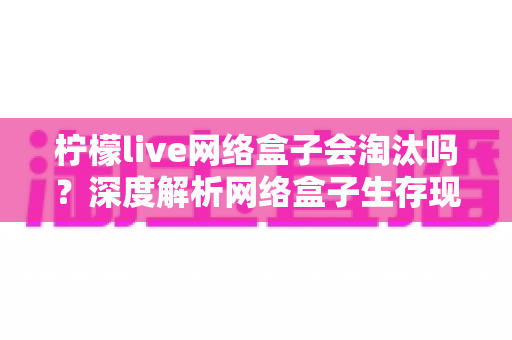 柠檬live网络盒子会淘汰吗？深度解析网络盒子生存现状与未来发展前景