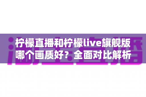 柠檬直播和柠檬live旗舰版哪个画质好？全面对比解析，助你选到更清晰流畅的观看体验