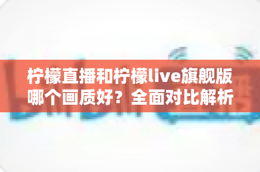 柠檬直播和柠檬live旗舰版哪个画质好？全面对比解析，助你选到更清晰流畅的观看体验