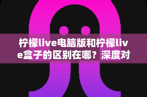 柠檬live电脑版和柠檬live盒子的区别在哪?深度对比解析助你选对版本 柠檬live电脑版和柠檬live盒子的区别在哪?深度对比解析助你选对版本