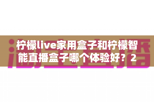 柠檬live家用盒子和柠檬智能直播盒子哪个体验好？2025最新深度对比评测与选购避坑指南