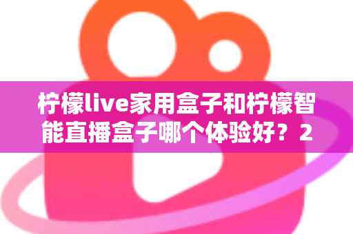 柠檬live家用盒子和柠檬智能直播盒子哪个体验好？2025最新深度对比评测与选购避坑指南