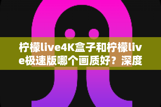 柠檬live4K盒子和柠檬live极速版哪个画质好？深度对比评测帮你选对不踩坑