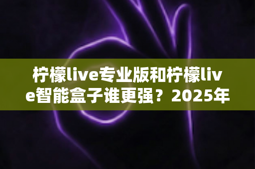 柠檬live专业版和柠檬live智能盒子谁更强?2025年深度对比评测,看完这篇再入手不踩坑 柠檬live专业版和柠檬live智能盒子谁更强?2025年深度对比评测,看完这篇再入手不踩坑