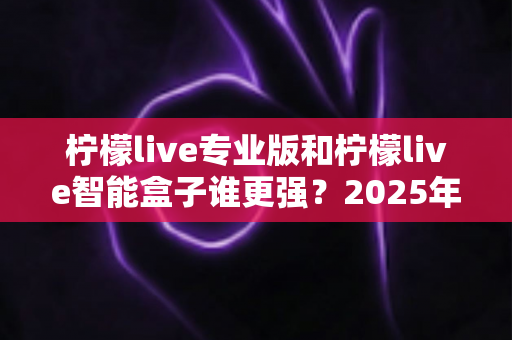 柠檬live专业版和柠檬live智能盒子谁更强?2025年深度对比评测,看完这篇再入手不踩坑 柠檬live专业版和柠檬live智能盒子谁更强?2025年深度对比评测,看完这篇再入手不踩坑